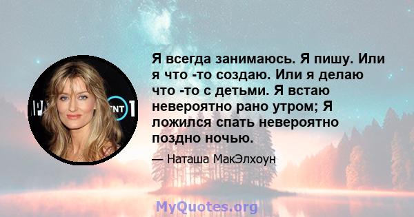 Я всегда занимаюсь. Я пишу. Или я что -то создаю. Или я делаю что -то с детьми. Я встаю невероятно рано утром; Я ложился спать невероятно поздно ночью.