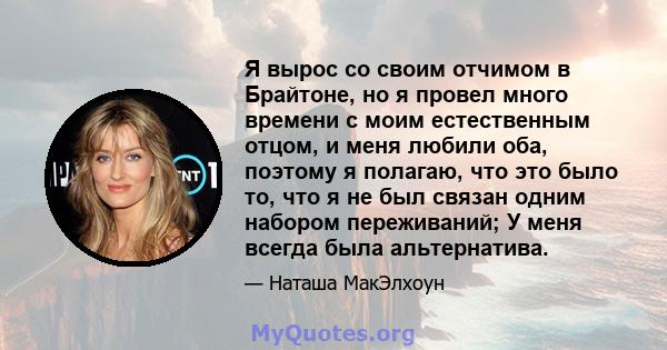 Я вырос со своим отчимом в Брайтоне, но я провел много времени с моим естественным отцом, и меня любили оба, поэтому я полагаю, что это было то, что я не был связан одним набором переживаний; У меня всегда была