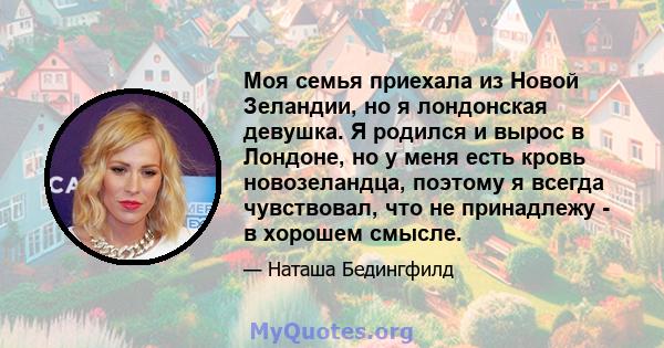 Моя семья приехала из Новой Зеландии, но я лондонская девушка. Я родился и вырос в Лондоне, но у меня есть кровь новозеландца, поэтому я всегда чувствовал, что не принадлежу - в хорошем смысле.