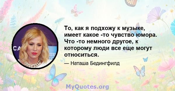 То, как я подхожу к музыке, имеет какое -то чувство юмора. Что -то немного другое, к которому люди все еще могут относиться.