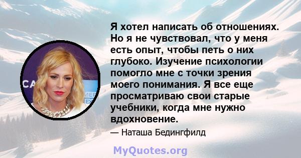 Я хотел написать об отношениях. Но я не чувствовал, что у меня есть опыт, чтобы петь о них глубоко. Изучение психологии помогло мне с точки зрения моего понимания. Я все еще просматриваю свои старые учебники, когда мне