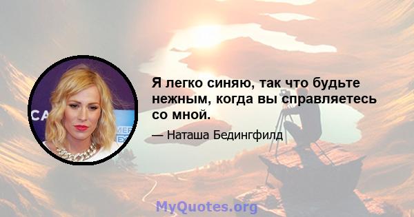 Я легко синяю, так что будьте нежным, когда вы справляетесь со мной.