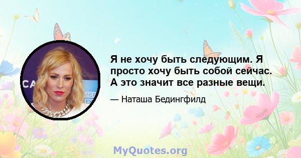 Я не хочу быть следующим. Я просто хочу быть собой сейчас. А это значит все разные вещи.