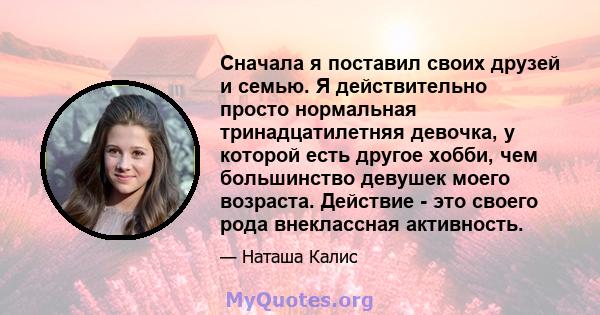 Сначала я поставил своих друзей и семью. Я действительно просто нормальная тринадцатилетняя девочка, у которой есть другое хобби, чем большинство девушек моего возраста. Действие - это своего рода внеклассная активность.