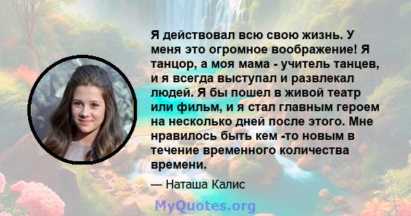 Я действовал всю свою жизнь. У меня это огромное воображение! Я танцор, а моя мама - учитель танцев, и я всегда выступал и развлекал людей. Я бы пошел в живой театр или фильм, и я стал главным героем на несколько дней