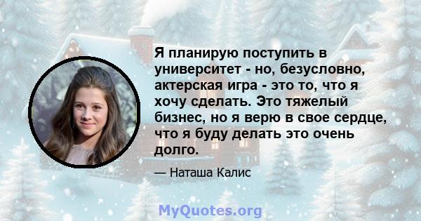 Я планирую поступить в университет - но, безусловно, актерская игра - это то, что я хочу сделать. Это тяжелый бизнес, но я верю в свое сердце, что я буду делать это очень долго.