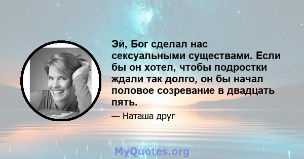 Эй, Бог сделал нас сексуальными существами. Если бы он хотел, чтобы подростки ждали так долго, он бы начал половое созревание в двадцать пять.