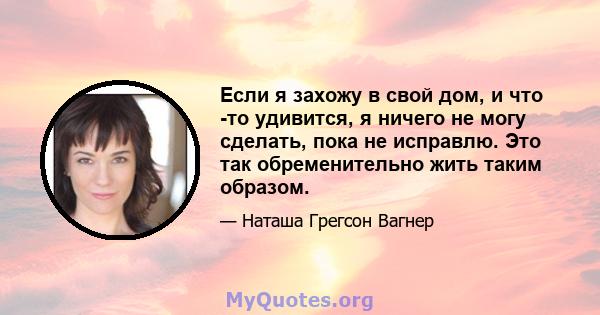 Если я захожу в свой дом, и что -то удивится, я ничего не могу сделать, пока не исправлю. Это так обременительно жить таким образом.