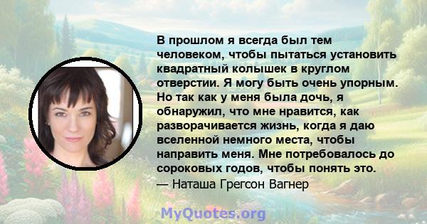 В прошлом я всегда был тем человеком, чтобы пытаться установить квадратный колышек в круглом отверстии. Я могу быть очень упорным. Но так как у меня была дочь, я обнаружил, что мне нравится, как разворачивается жизнь,