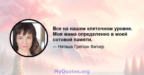 Все на нашем клеточном уровне. Моя мама определенно в моей сотовой памяти.