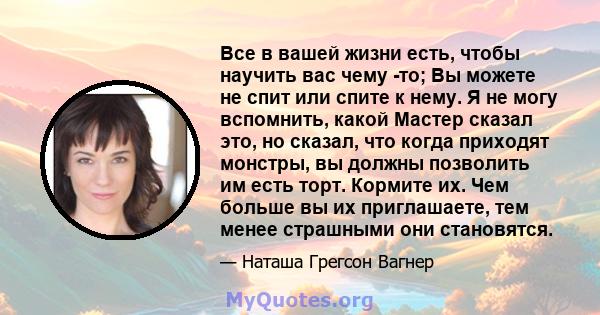 Все в вашей жизни есть, чтобы научить вас чему -то; Вы можете не спит или спите к нему. Я не могу вспомнить, какой Мастер сказал это, но сказал, что когда приходят монстры, вы должны позволить им есть торт. Кормите их.