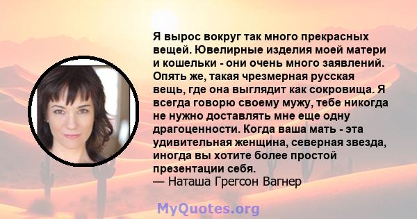 Я вырос вокруг так много прекрасных вещей. Ювелирные изделия моей матери и кошельки - они очень много заявлений. Опять же, такая чрезмерная русская вещь, где она выглядит как сокровища. Я всегда говорю своему мужу, тебе 