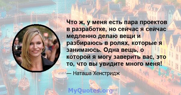 Что ж, у меня есть пара проектов в разработке, но сейчас я сейчас медленно делаю вещи и разбираюсь в ролях, которые я занимаюсь. Одна вещь, о которой я могу заверить вас, это то, что вы увидите много меня!