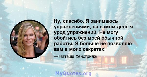 Ну, спасибо. Я занимаюсь упражнениями, на самом деле я урод упражнений. Не могу обойтись без моей обычной работы. Я больше не позволяю вам в моих секретах!