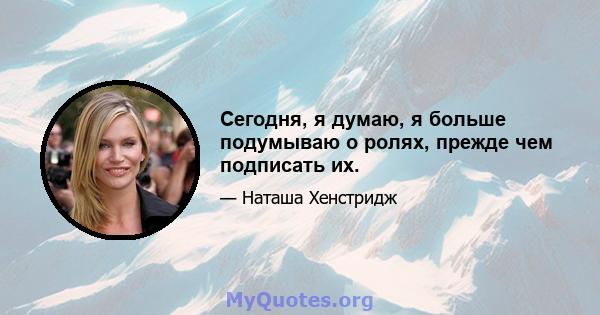 Сегодня, я думаю, я больше подумываю о ролях, прежде чем подписать их.