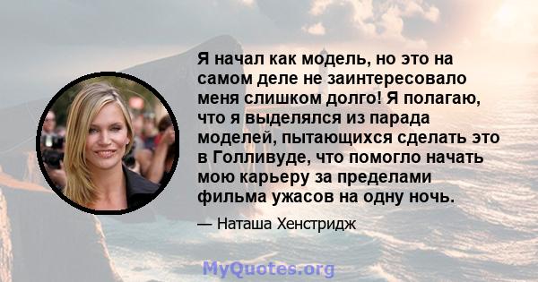 Я начал как модель, но это на самом деле не заинтересовало меня слишком долго! Я полагаю, что я выделялся из парада моделей, пытающихся сделать это в Голливуде, что помогло начать мою карьеру за пределами фильма ужасов