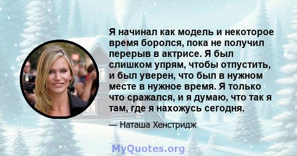 Я начинал как модель и некоторое время боролся, пока не получил перерыв в актрисе. Я был слишком упрям, чтобы отпустить, и был уверен, что был в нужном месте в нужное время. Я только что сражался, и я думаю, что так я