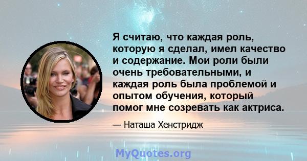 Я считаю, что каждая роль, которую я сделал, имел качество и содержание. Мои роли были очень требовательными, и каждая роль была проблемой и опытом обучения, который помог мне созревать как актриса.