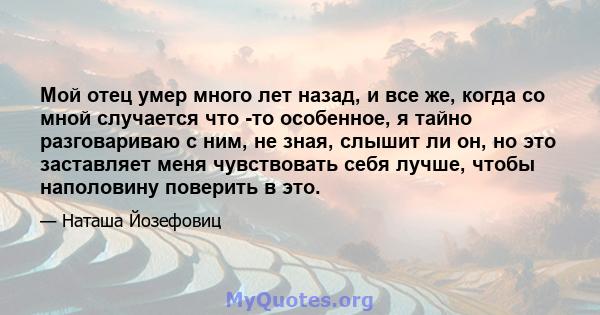 Мой отец умер много лет назад, и все же, когда со мной случается что -то особенное, я тайно разговариваю с ним, не зная, слышит ли он, но это заставляет меня чувствовать себя лучше, чтобы наполовину поверить в это.