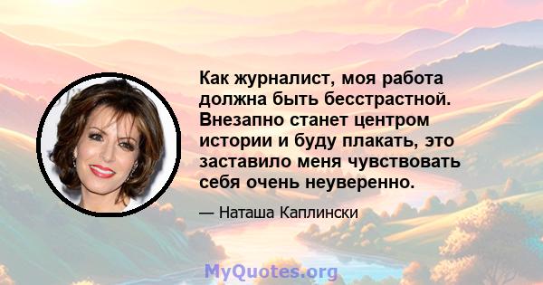 Как журналист, моя работа должна быть бесстрастной. Внезапно станет центром истории и буду плакать, это заставило меня чувствовать себя очень неуверенно.