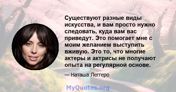 Существуют разные виды искусства, и вам просто нужно следовать, куда вам вас приведут. Это помогает мне с моим желанием выступить вживую. Это то, что многие актеры и актрисы не получают опыта на регулярной основе.