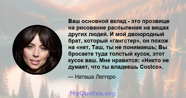 Ваш основной вклад - это прозвище на рисование распыления на вещах других людей. И мой двоюродный брат, который «гангстер», он похож на «нет, Таш, ты не понимаешь; Вы бросаете туда толстый кусок, этот кусок ваш. Мне