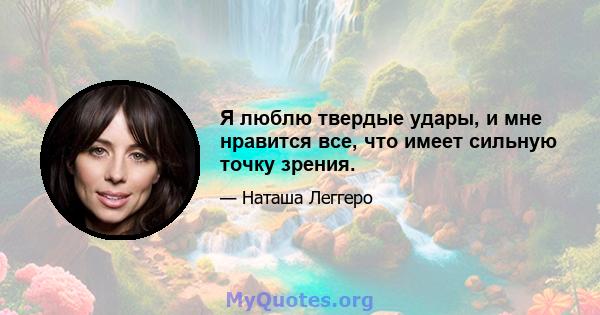 Я люблю твердые удары, и мне нравится все, что имеет сильную точку зрения.