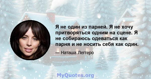 Я не один из парней. Я не хочу притворяться одним на сцене. Я не собираюсь одеваться как парня и не носить себя как один.