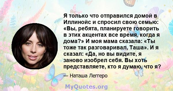 Я только что отправился домой в Иллинойс и спросил свою семью: «Вы, ребята, планируете говорить в этих акцентах все время, когда я дома?» И моя мама сказала: «Ты тоже так разговаривал, Таша». И я сказал: «Да, но вы