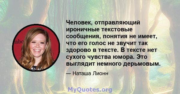 Человек, отправляющий ироничные текстовые сообщения, понятия не имеет, что его голос не звучит так здорово в тексте. В тексте нет сухого чувства юмора. Это выглядит немного дерьмовым.