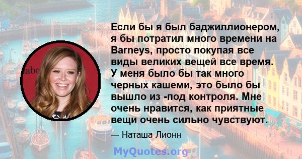 Если бы я был баджиллионером, я бы потратил много времени на Barneys, просто покупая все виды великих вещей все время. У меня было бы так много черных кашеми, это было бы вышло из -под контроля. Мне очень нравится, как