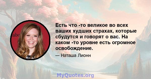 Есть что -то великое во всех ваших худших страхах, которые сбудутся и говорят о вас. На каком -то уровне есть огромное освобождение.