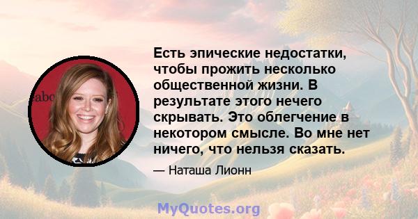 Есть эпические недостатки, чтобы прожить несколько общественной жизни. В результате этого нечего скрывать. Это облегчение в некотором смысле. Во мне нет ничего, что нельзя сказать.