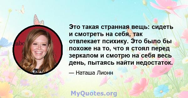 Это такая странная вещь: сидеть и смотреть на себя, так отвлекает психику. Это было бы похоже на то, что я стоял перед зеркалом и смотрю на себя весь день, пытаясь найти недостаток.