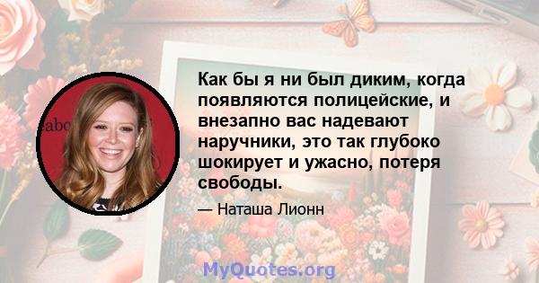 Как бы я ни был диким, когда появляются полицейские, и внезапно вас надевают наручники, это так глубоко шокирует и ужасно, потеря свободы.