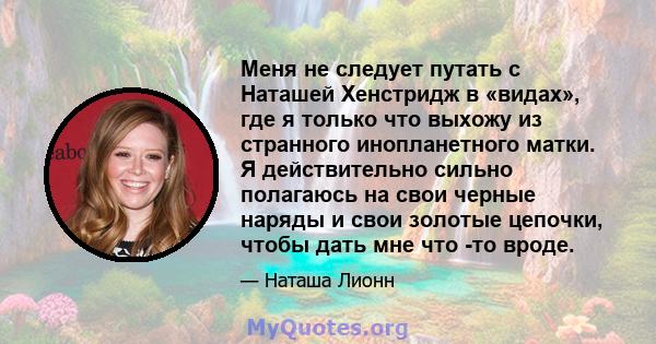 Меня не следует путать с Наташей Хенстридж в «видах», где я только что выхожу из странного инопланетного матки. Я действительно сильно полагаюсь на свои черные наряды и свои золотые цепочки, чтобы дать мне что -то вроде.