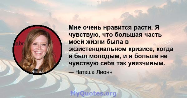 Мне очень нравится расти. Я чувствую, что большая часть моей жизни была в экзистенциальном кризисе, когда я был молодым, и я больше не чувствую себя так увязчивым.