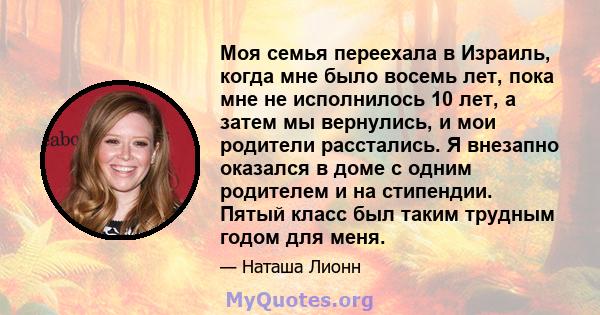 Моя семья переехала в Израиль, когда мне было восемь лет, пока мне не исполнилось 10 лет, а затем мы вернулись, и мои родители расстались. Я внезапно оказался в доме с одним родителем и на стипендии. Пятый класс был