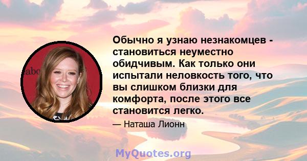 Обычно я узнаю незнакомцев - становиться неуместно обидчивым. Как только они испытали неловкость того, что вы слишком близки для комфорта, после этого все становится легко.