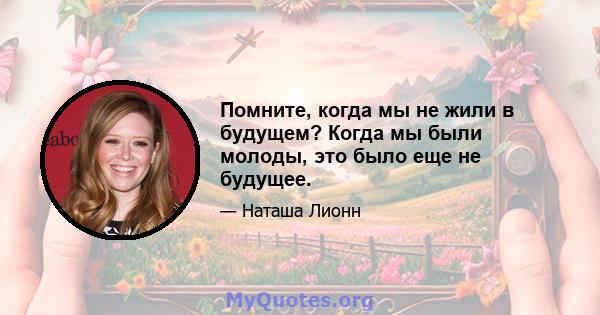 Помните, когда мы не жили в будущем? Когда мы были молоды, это было еще не будущее.