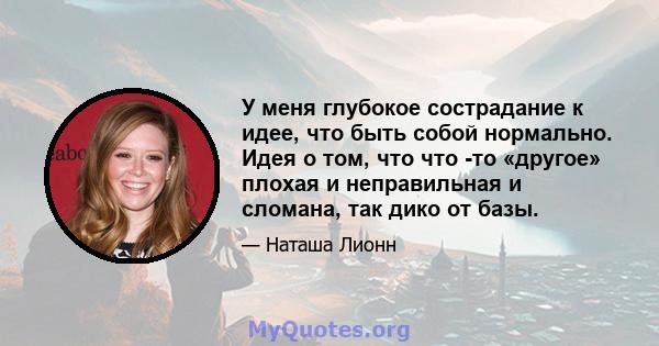 У меня глубокое сострадание к идее, что быть собой нормально. Идея о том, что что -то «другое» плохая и неправильная и сломана, так дико от базы.