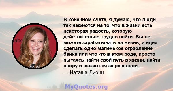 В конечном счете, я думаю, что люди так надеются на то, что в жизни есть некоторая радость, которую действительно трудно найти. Вы не можете зарабатывать на жизнь, и идея сделать одно маленькое ограбление банка или что