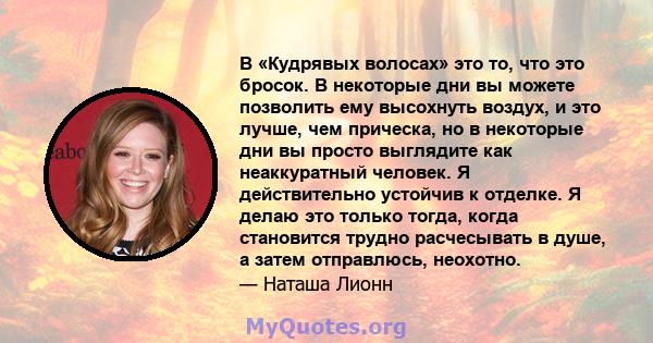 В «Кудрявых волосах» это то, что это бросок. В некоторые дни вы можете позволить ему высохнуть воздух, и это лучше, чем прическа, но в некоторые дни вы просто выглядите как неаккуратный человек. Я действительно устойчив 