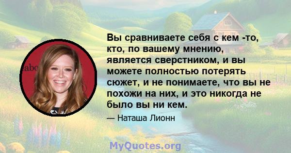 Вы сравниваете себя с кем -то, кто, по вашему мнению, является сверстником, и вы можете полностью потерять сюжет, и не понимаете, что вы не похожи на них, и это никогда не было вы ни кем.