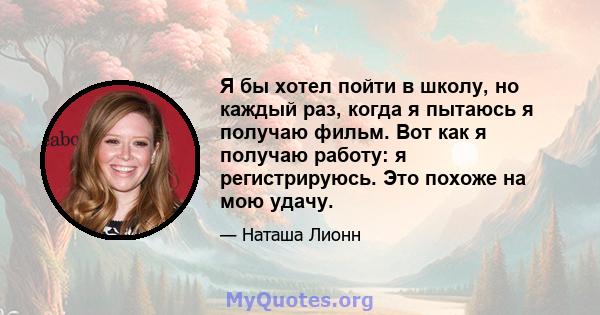 Я бы хотел пойти в школу, но каждый раз, когда я пытаюсь я получаю фильм. Вот как я получаю работу: я регистрируюсь. Это похоже на мою удачу.