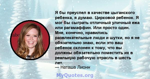 Я бы преуспел в качестве цыганского ребенка, я думаю. Цирковой ребенок. Я мог бы сыграть отличный уличный ежа или рагамаффин. Или просто один. Мне, конечно, нравились развлекательные люди и шутки, но я не обязательно