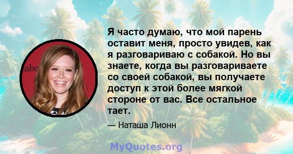 Я часто думаю, что мой парень оставит меня, просто увидев, как я разговариваю с собакой. Но вы знаете, когда вы разговариваете со своей собакой, вы получаете доступ к этой более мягкой стороне от вас. Все остальное тает.