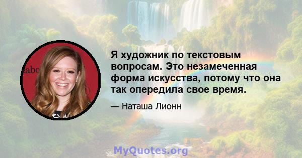 Я художник по текстовым вопросам. Это незамеченная форма искусства, потому что она так опередила свое время.