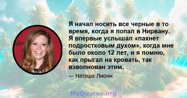 Я начал носить все черные в то время, когда я попал в Нирвану. Я впервые услышал «пахнет подростковым духом», когда мне было около 12 лет, и я помню, как прыгал на кровать, так взволнован этим.