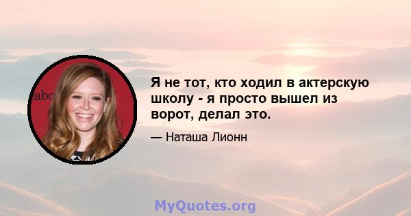 Я не тот, кто ходил в актерскую школу - я просто вышел из ворот, делал это.